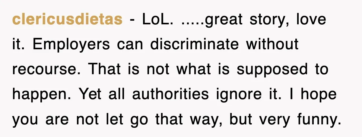 clericusdietas − LoL. .....great story, love it. Employers can discriminate without recourse. That is not what is supposed to happen. Yet all authorities ignore it. I hope you are not...