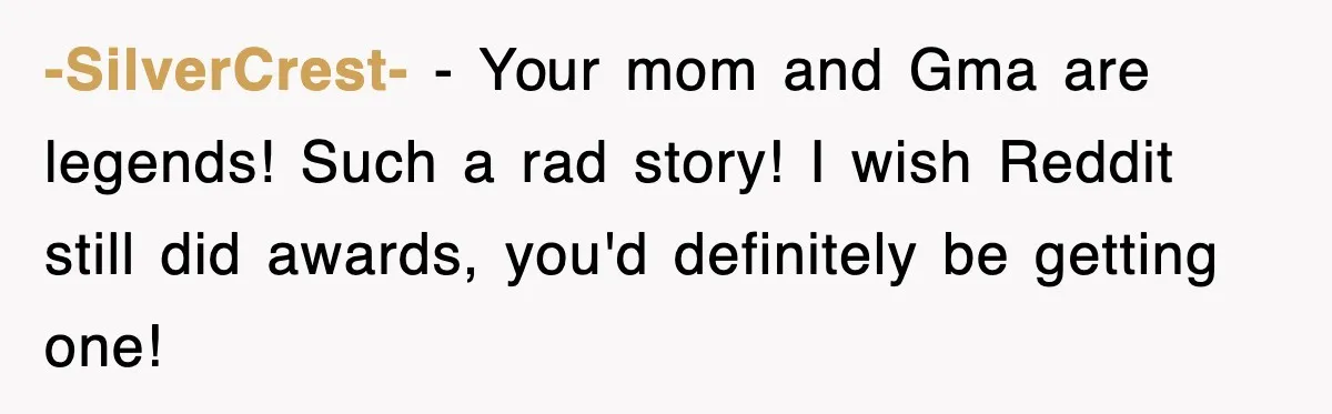 -SilverCrest- − Your mom and Gma are legends! Such a rad story! I wish Reddit still did awards, you'd definitely be getting one!