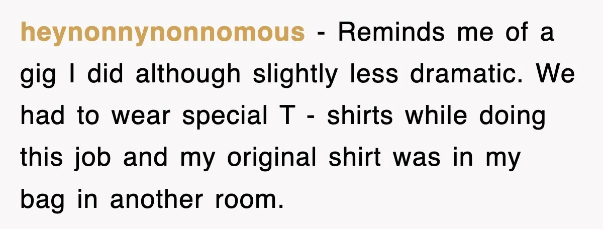 heynonnynonnomous − Reminds me of a gig I did although slightly less dramatic. We had to wear special T - shirts while doing this job and my original shirt was...
