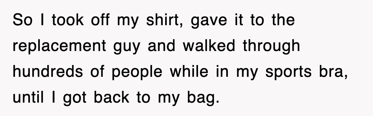 So I took off my shirt, gave it to the replacement guy and walked through hundreds of people while in my sports bra, until I got back to my bag.