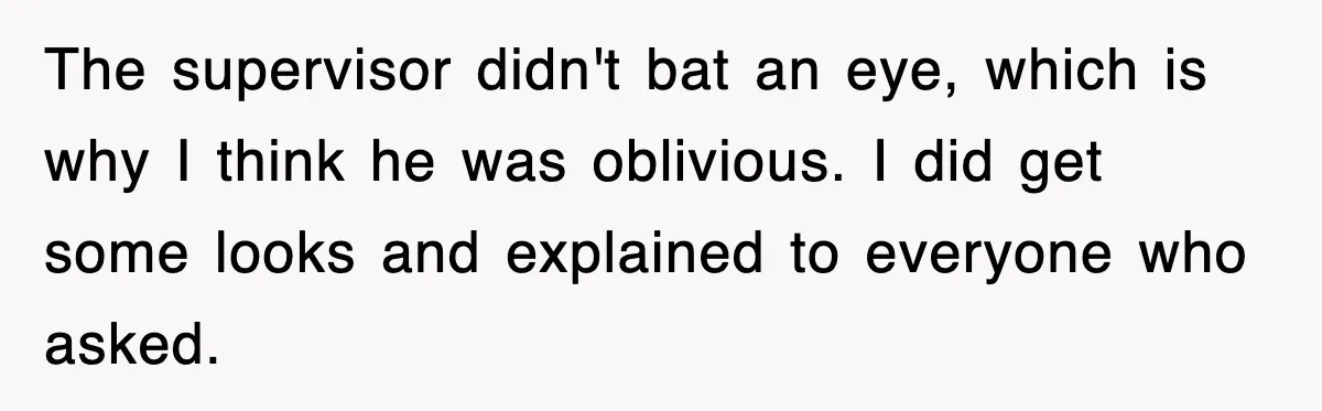 The supervisor didn't bat an eye, which is why I think he was oblivious. I did get some looks and explained to everyone who asked.
