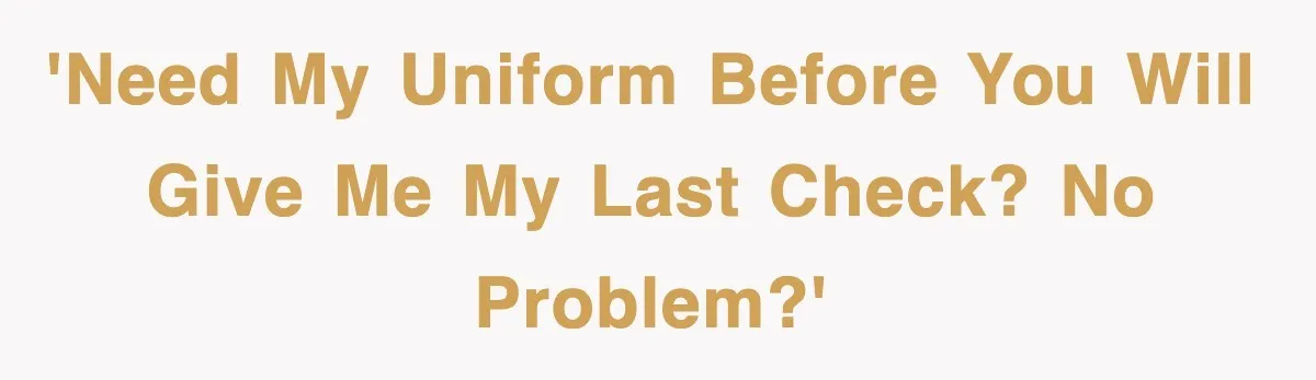 'Need my uniform before you will give me my last check? No problem?'