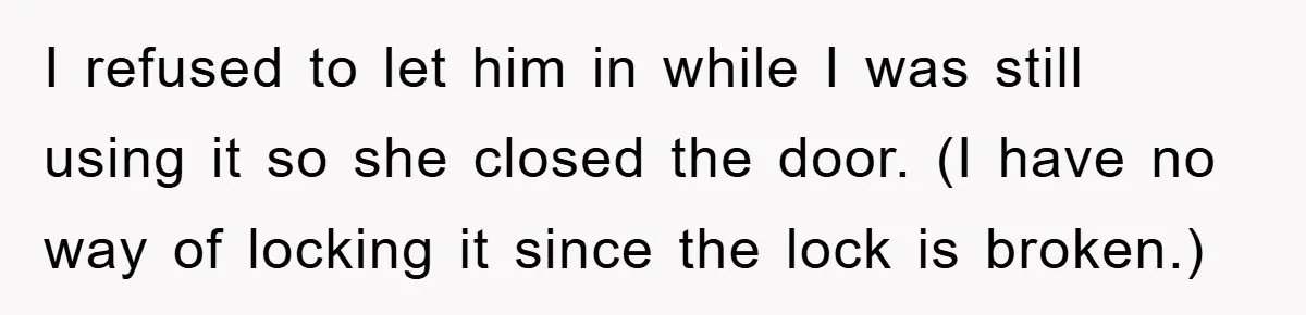 The Shower Sanctuary Standoff: A Teen’s Tense Battle for Privacy I refused to let him in while I was still using it so she closed the door. (I have no way of locking it since the lock is broken.)