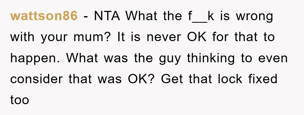 The Shower Sanctuary Standoff: A Teen’s Tense Battle for Privacy wattson86 − NTA What the f__k is wrong with your mum? It is never OK for that to happen. What was the guy thinking to even consider that was OK?...