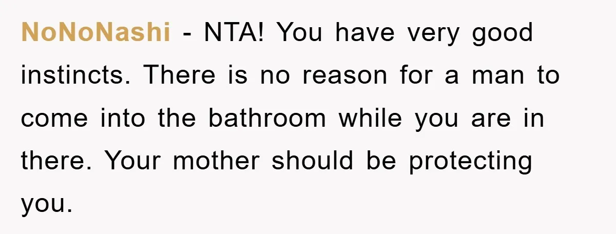 The Shower Sanctuary Standoff: A Teen’s Tense Battle for Privacy NoNoNashi − NTA! You have very good instincts. There is no reason for a man to come into the bathroom while you are in there. Your mother should be protecting...