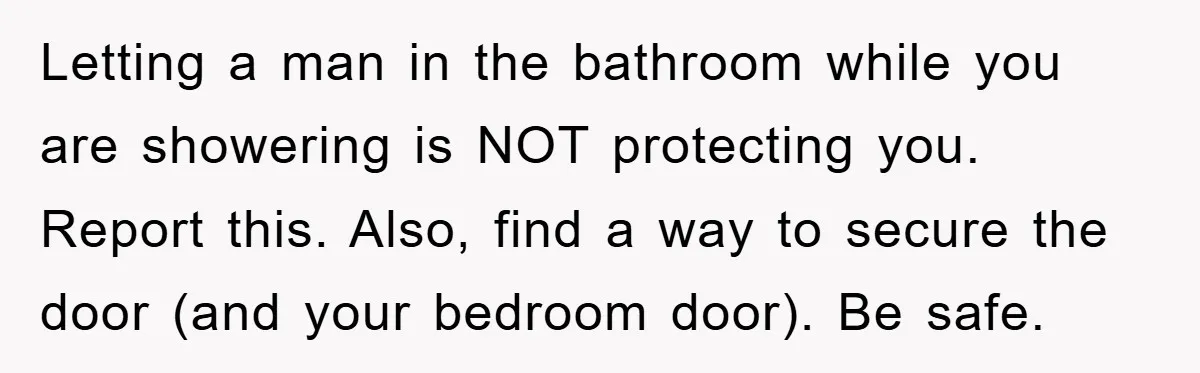 The Shower Sanctuary Standoff: A Teen’s Tense Battle for Privacy Letting a man in the bathroom while you are showering is NOT protecting you. Report this. Also, find a way to secure the door (and your bedroom door). Be safe.