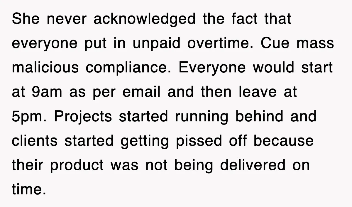She never acknowledged the fact that everyone put in unpaid overtime. Cue mass malicious compliance. Everyone would start at 9am as per email and then leave at 5pm. Projects started...