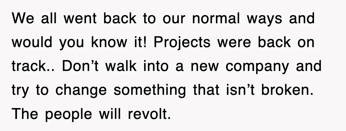 We all went back to our normal ways and would you know it! Projects were back on track.. Don’t walk into a new company and try to change something that...