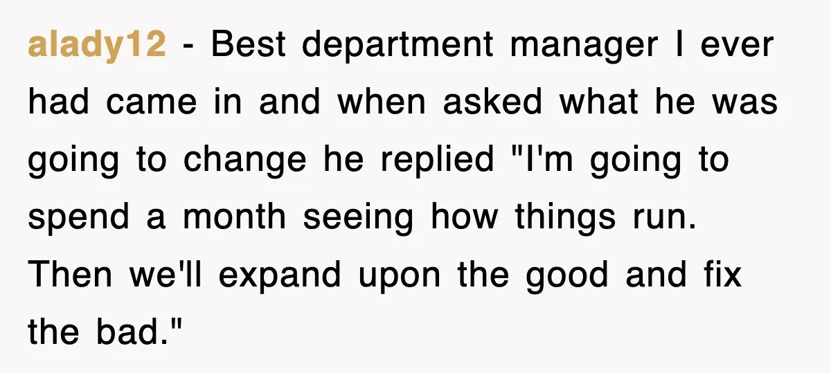 alady12 − Best department manager I ever had came in and when asked what he was going to change he replied "I'm going to spend a month seeing how things...