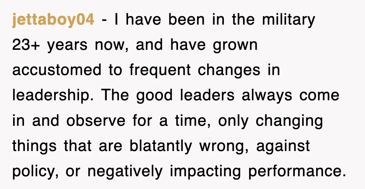 jettaboy04 − I have been in the military 23+ years now, and have grown accustomed to frequent changes in leadership. The good leaders always come in and observe for a...