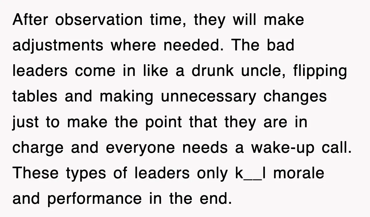 After observation time, they will make adjustments where needed. The bad leaders come in like a drunk uncle, flipping tables and making unnecessary changes just to make the point that...