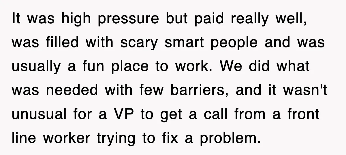 It was high pressure but paid really well, was filled with scary smart people and was usually a fun place to work. We did what was needed with few barriers,...