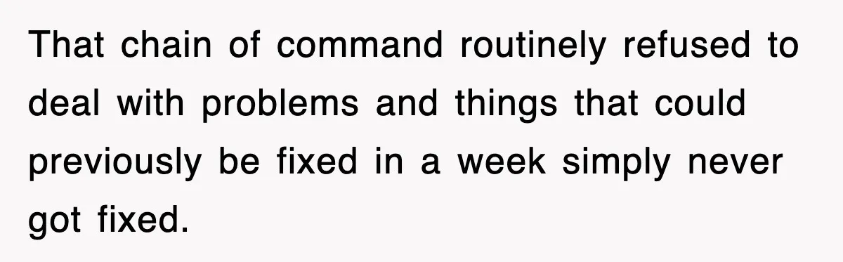 That chain of command routinely refused to deal with problems and things that could previously be fixed in a week simply never got fixed.