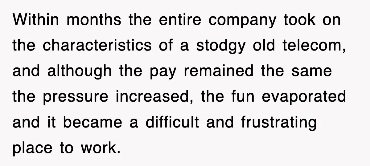 Within months the entire company took on the characteristics of a stodgy old telecom, and although the pay remained the same the pressure increased, the fun evaporated and it became...
