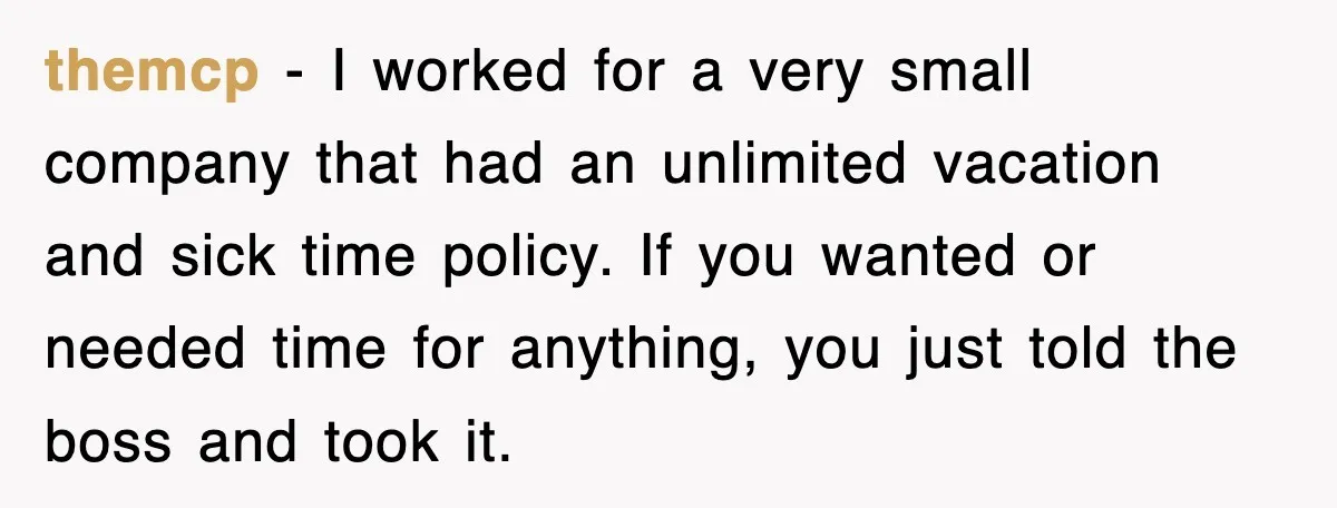 themcp − I worked for a very small company that had an unlimited vacation and sick time policy. If you wanted or needed time for anything, you just told the...