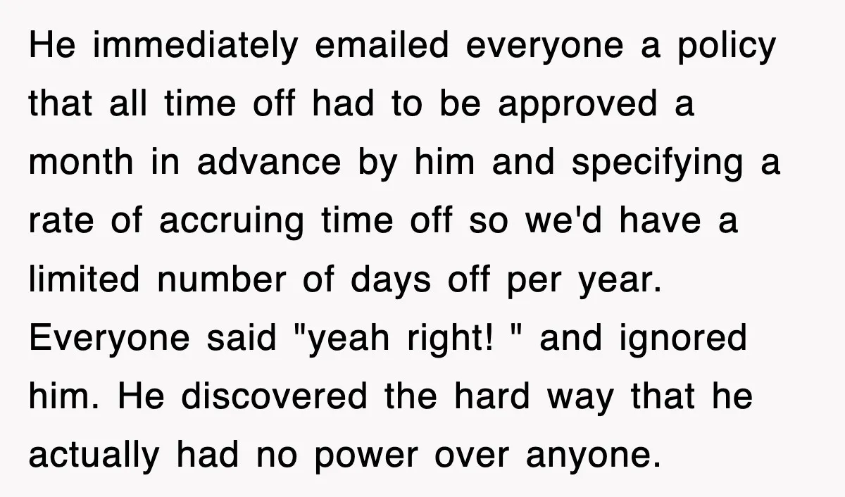 He immediately emailed everyone a policy that all time off had to be approved a month in advance by him and specifying a rate of accruing time off so we'd...