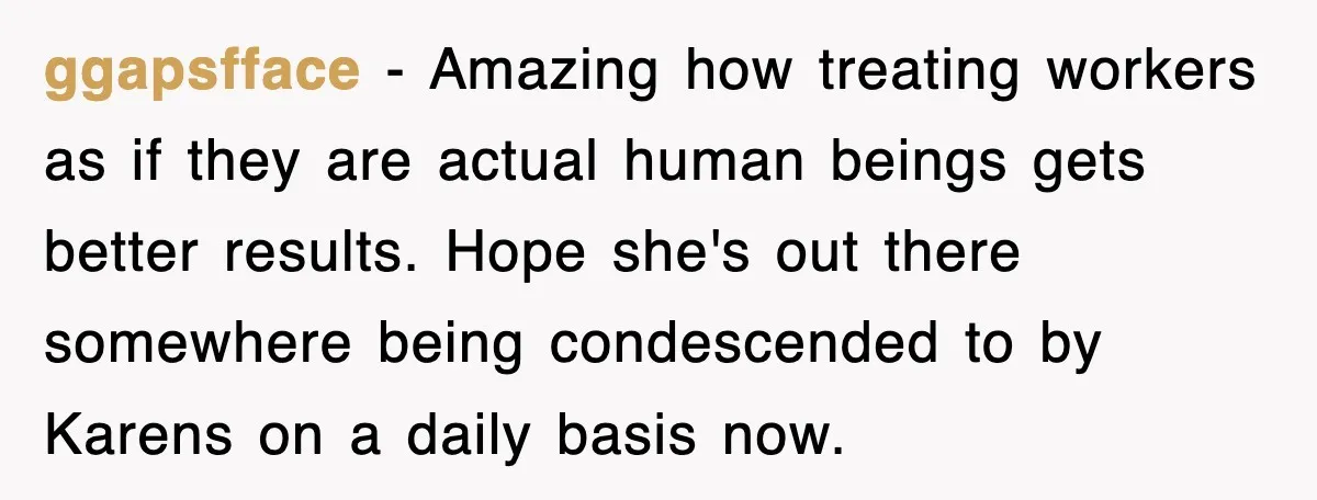 ggapsfface − Amazing how treating workers as if they are actual human beings gets better results. Hope she's out there somewhere being condescended to by Karens on a daily basis...