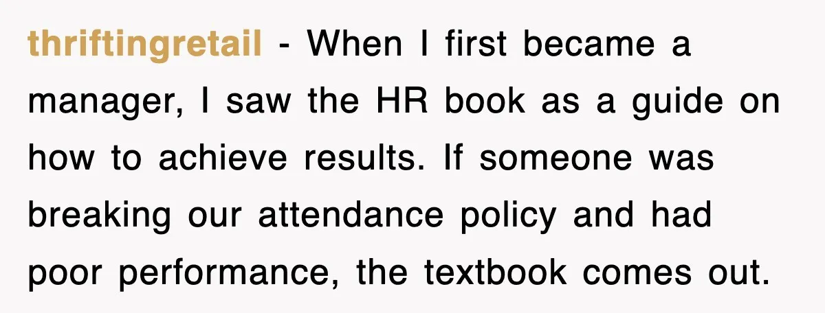 thriftingretail − When I first became a manager, I saw the HR book as a guide on how to achieve results. If someone was breaking our attendance policy and had...