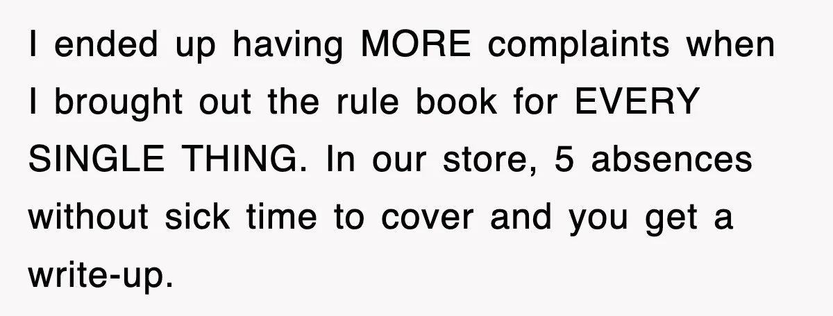 I ended up having MORE complaints when I brought out the rule book for EVERY SINGLE THING. In our store, 5 absences without sick time to cover and you get...