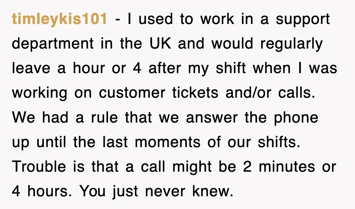timleykis101 − I used to work in a support department in the UK and would regularly leave a hour or 4 after my shift when I was working on customer...