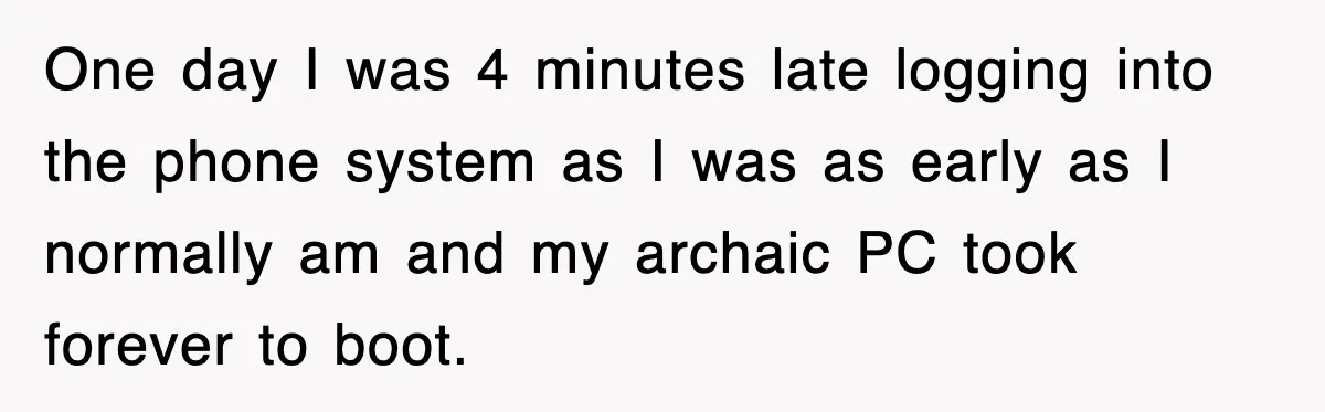 One day I was 4 minutes late logging into the phone system as I was as early as I normally am and my archaic PC took forever to boot.