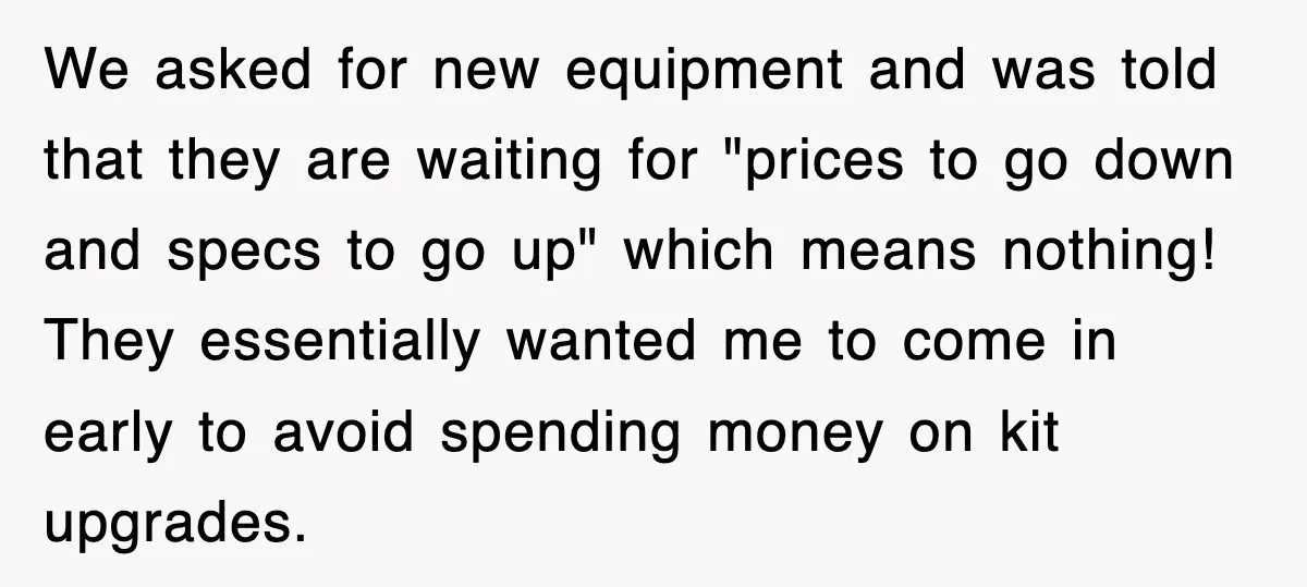 We asked for new equipment and was told that they are waiting for "prices to go down and specs to go up" which means nothing! They essentially wanted me to...