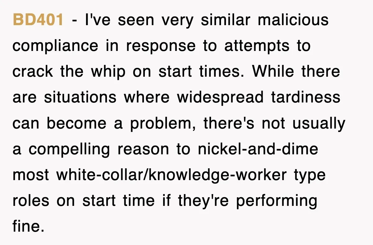 BD401 − I've seen very similar malicious compliance in response to attempts to crack the whip on start times. While there are situations where widespread tardiness can become a problem,...