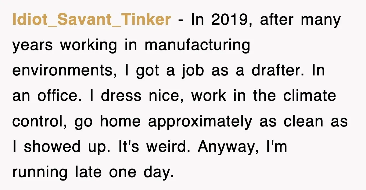 Idiot_Savant_Tinker − In 2019, after many years working in manufacturing environments, I got a job as a drafter. In an office. I dress nice, work in the climate control, go...