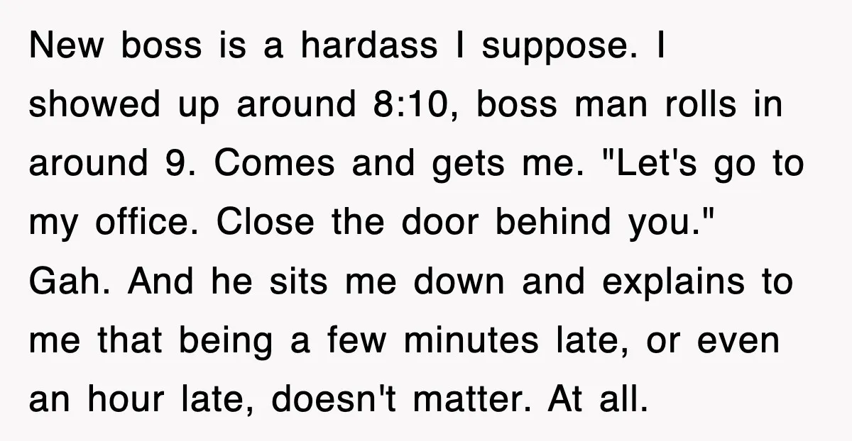 New boss is a hardass I suppose. I showed up around 8:10, boss man rolls in around 9. Comes and gets me. "Let's go to my office. Close the door...
