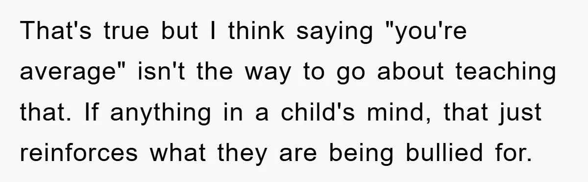 That's true but I think saying "you're average" isn't the way to go about teaching that. If anything in a child's mind, that just reinforces what they are being bullied...