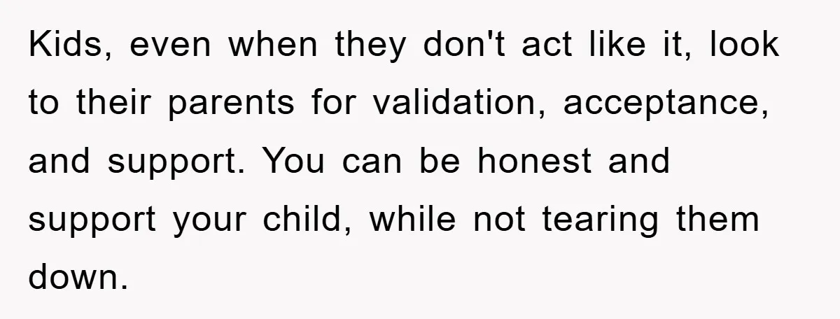 Kids, even when they don't act like it, look to their parents for validation, acceptance, and support. You can be honest and support your child, while not tearing them down.