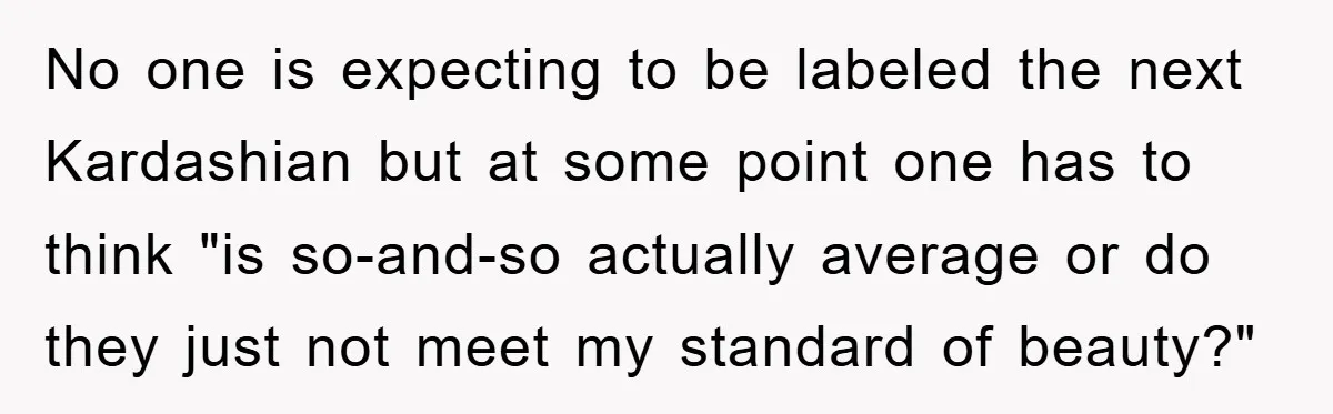 No one is expecting to be labeled the next Kardashian but at some point one has to think "is so-and-so actually average or do they just not meet my standard...
