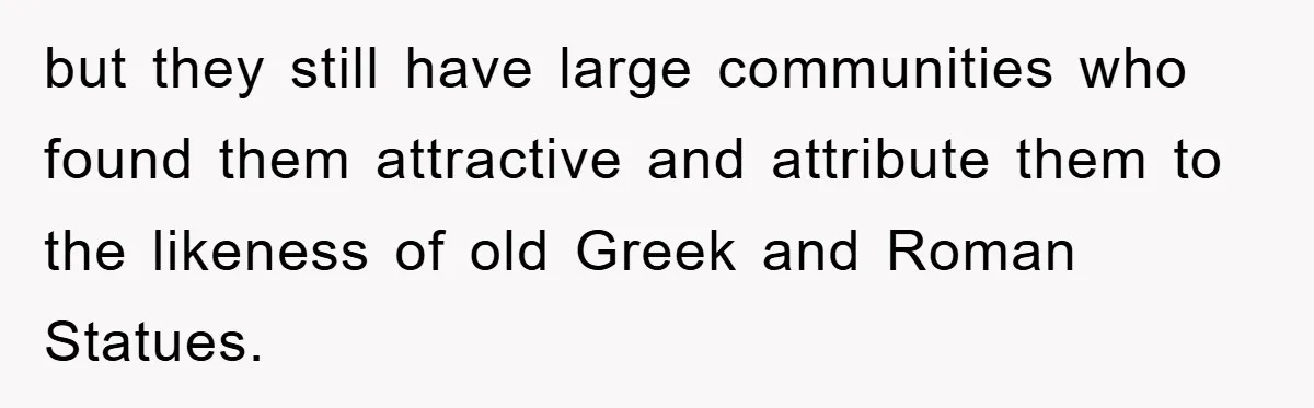 but they still have large communities who found them attractive and attribute them to the likeness of old Greek and Roman Statues.