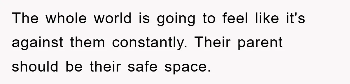The whole world is going to feel like it's against them constantly. Their parent should be their safe space.