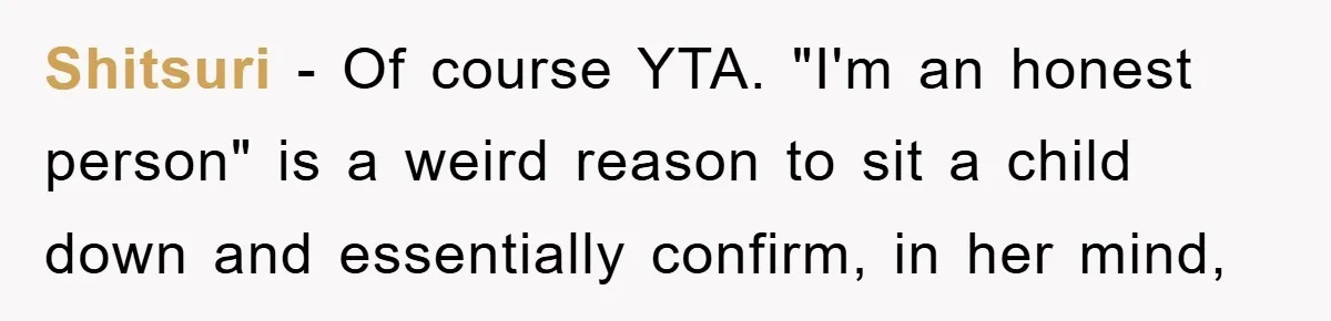 Shitsuri − Of course YTA. "I'm an honest person" is a weird reason to sit a child down and essentially confirm, in her mind,