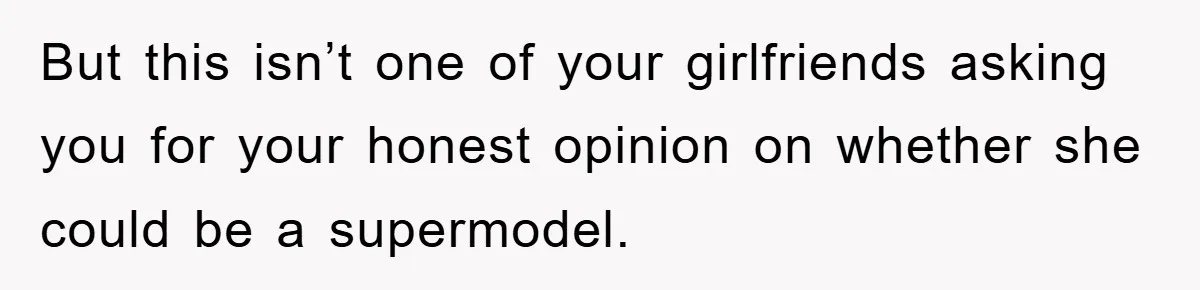 But this isn’t one of your girlfriends asking you for your honest opinion on whether she could be a supermodel.
