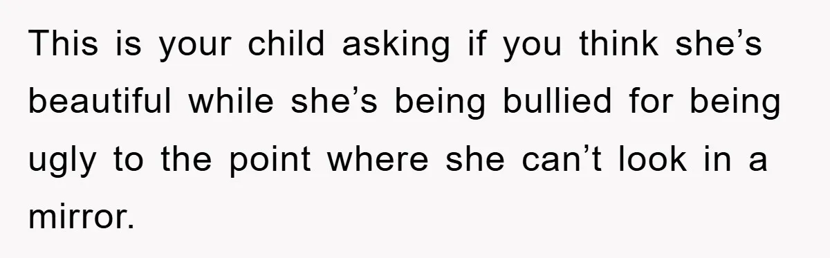 This is your child asking if you think she’s beautiful while she’s being bullied for being ugly to the point where she can’t look in a mirror.