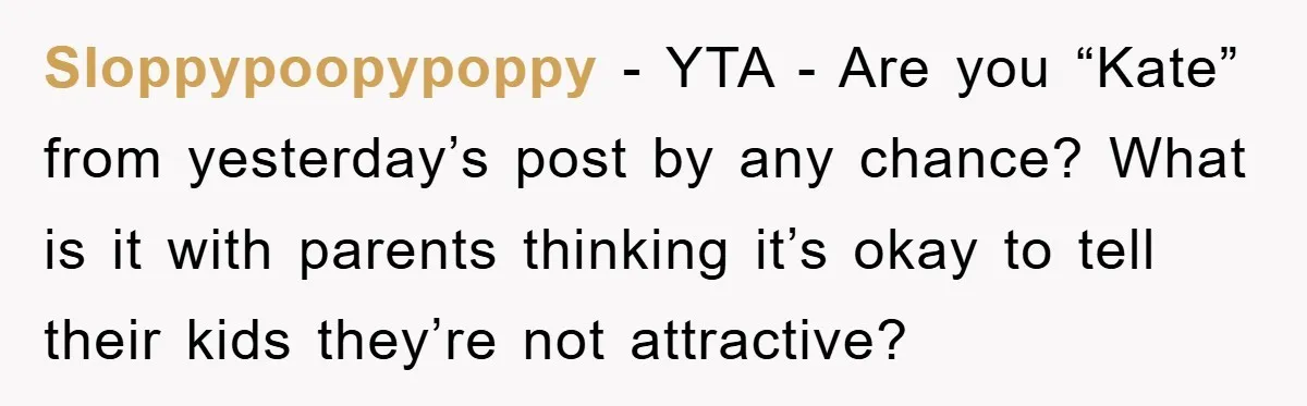 Sloppypoopypoppy − YTA - Are you “Kate” from yesterday’s post by any chance? What is it with parents thinking it’s okay to tell their kids they’re not attractive?