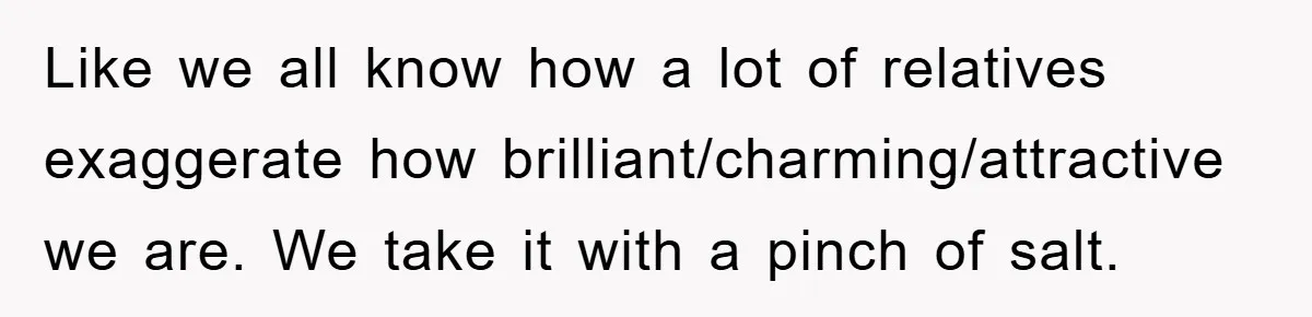 Like we all know how a lot of relatives exaggerate how brilliant/charming/attractive we are. We take it with a pinch of salt.
