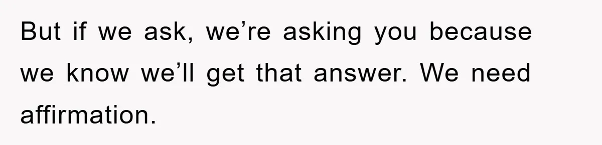 But if we ask, we’re asking you because we know we’ll get that answer. We need affirmation.