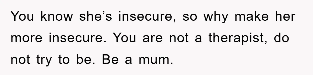 You know she’s insecure, so why make her more insecure. You are not a therapist, do not try to be. Be a mum.
