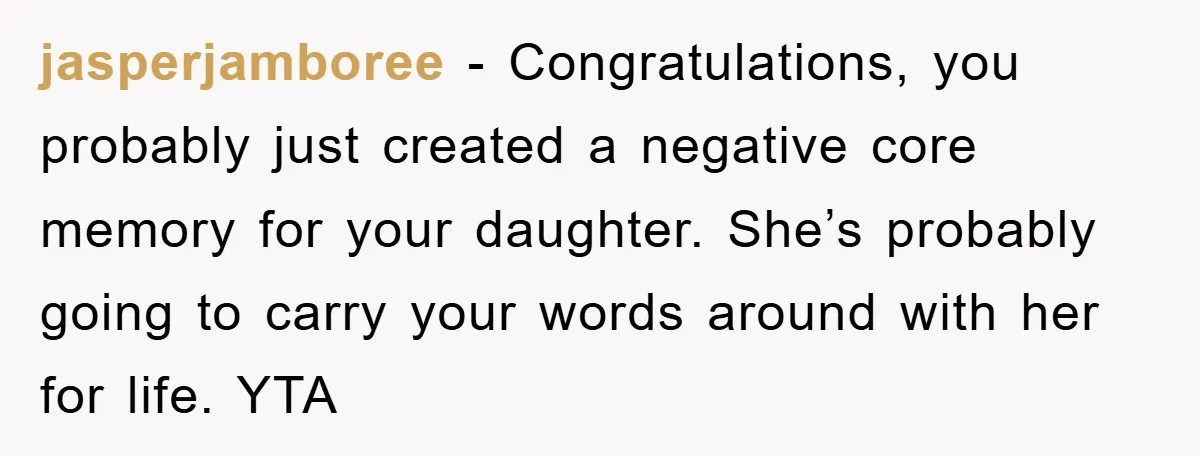 jasperjamboree − Congratulations, you probably just created a negative core memory for your daughter. She’s probably going to carry your words around with her for life. YTA