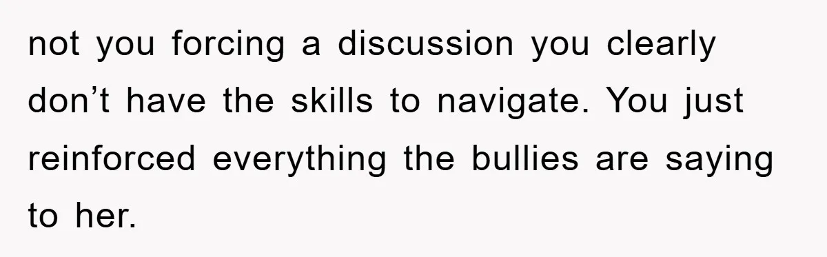 not you forcing a discussion you clearly don’t have the skills to navigate. You just reinforced everything the bullies are saying to her.