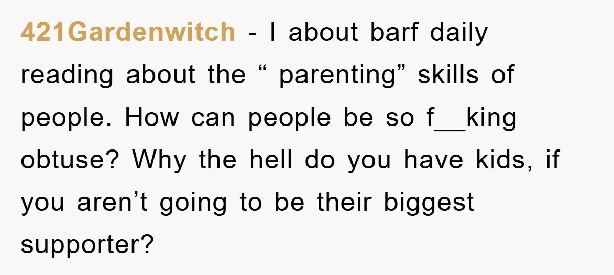 421Gardenwitch − I about barf daily reading about the “ parenting” skills of people. How can people be so f__king obtuse? Why the hell do you have kids, if you...