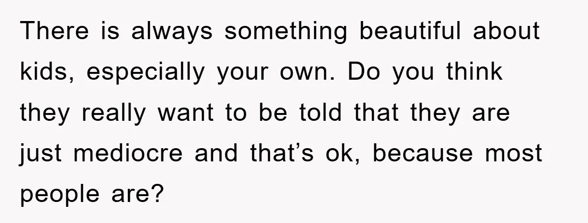 There is always something beautiful about kids, especially your own. Do you think they really want to be told that they are just mediocre and that’s ok, because most people...