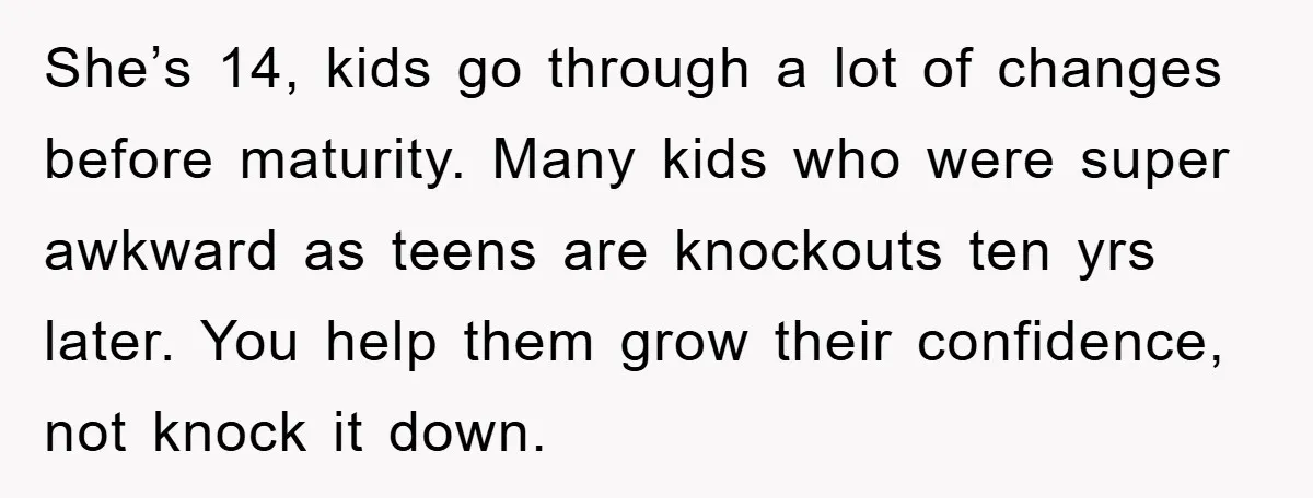 She’s 14, kids go through a lot of changes before maturity. Many kids who were super awkward as teens are knockouts ten yrs later. You help them grow their confidence,...