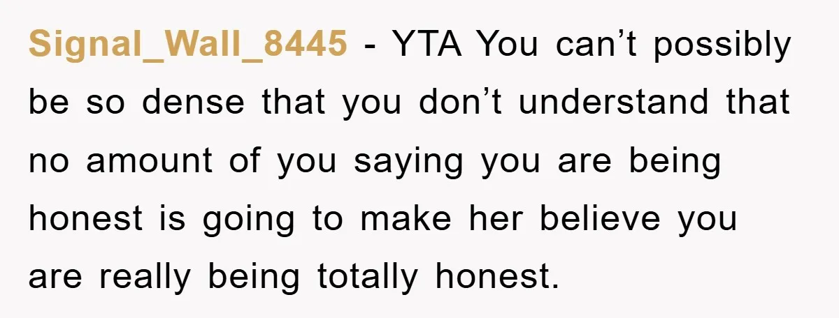Signal_Wall_8445 − YTA You can’t possibly be so dense that you don’t understand that no amount of you saying you are being honest is going to make her believe you...