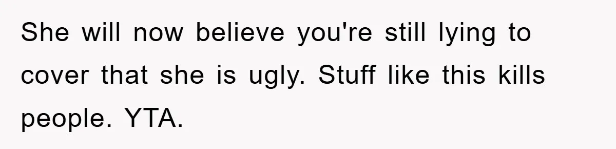 She will now believe you're still lying to cover that she is ugly. Stuff like this kills people. YTA.