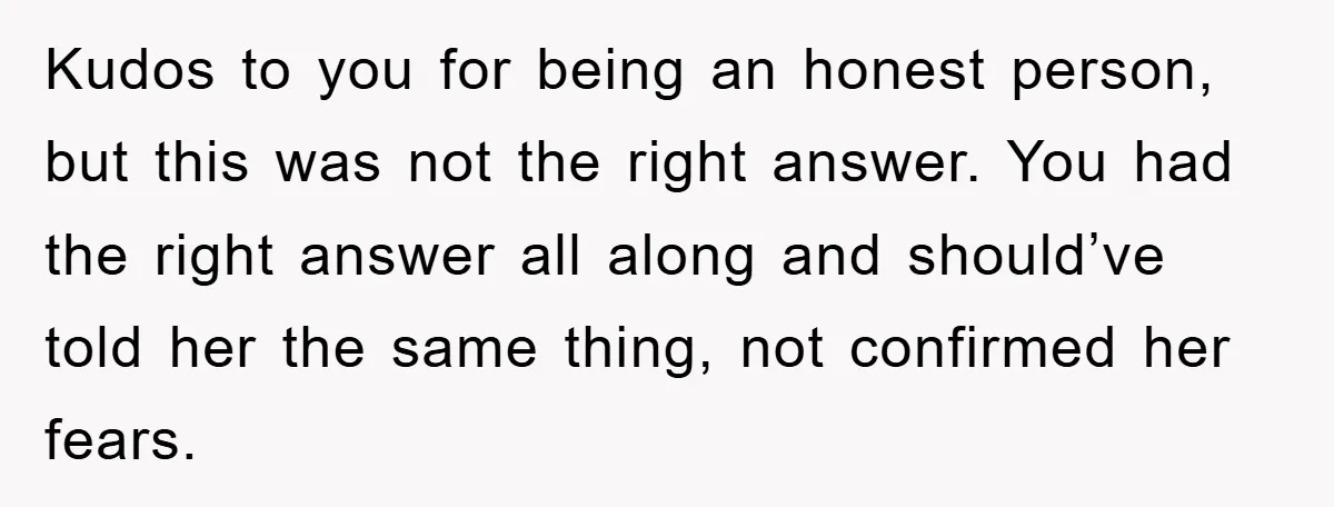 Kudos to you for being an honest person, but this was not the right answer. You had the right answer all along and should’ve told her the same thing, not...