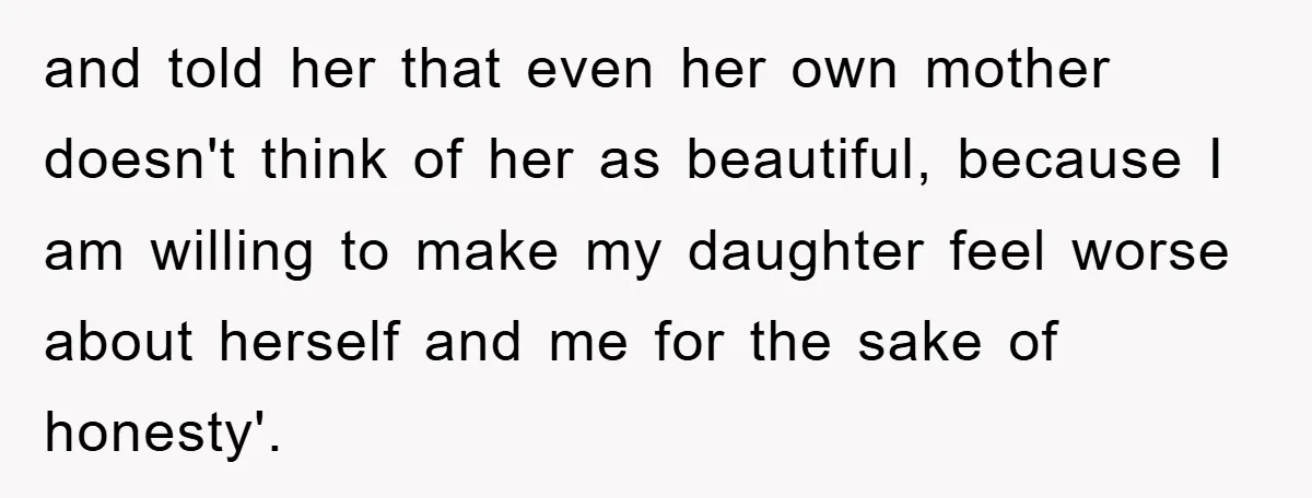 and told her that even her own mother doesn't think of her as beautiful, because I am willing to make my daughter feel worse about herself and me for the...